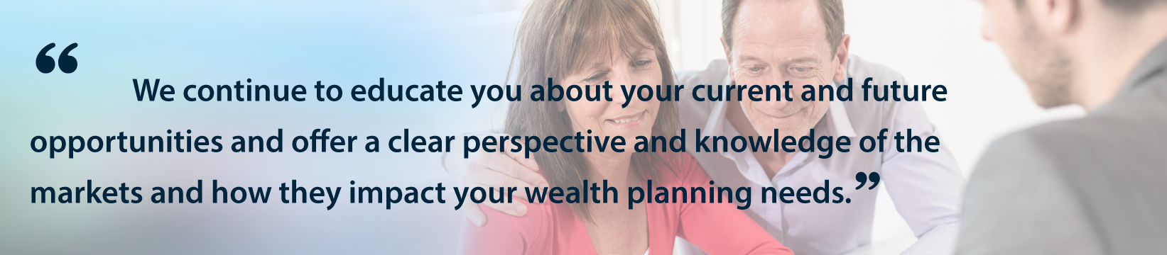 We continue to educate you about your current and future opportunities and offer a clear perspective
                            and knowledge of the markets and how they impact your wealth planning needs